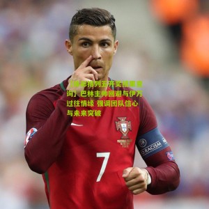 【体彩排列五开奖结果查询】巴林主帅回避与伊万过往情缘 强调团队信心与未来突破