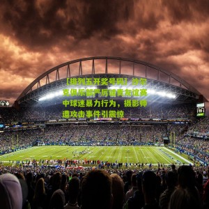 【排列五开奖号码】沙尔克俱乐部严厉谴责友谊赛中球迷暴力行为，摄影师遭攻击事件引震惊