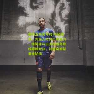 排列五开奖号码|中超激战，大连人对决广州富力，博阿滕与日夫科维奇锋线巅峰对决，托西奇解禁重塑防线