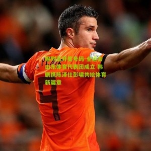 排列五开奖号码-全运会山东体育代表团成立 韩鹏携陈泽仕彭啸共绘体育新篇章