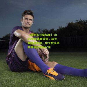 【排列五开奖结果】2025中超赛季收官，前七强格局稳固，本土教头率队缔造历史新纪录