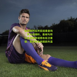 体彩排列五开奖结果查询：罗马诺爆料，曼城与拜仁竞逐费耶诺德右后卫里德，夏季转会战提前升温