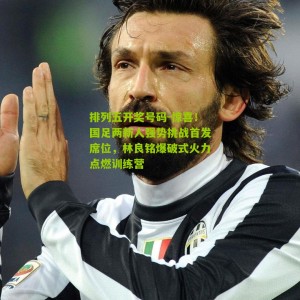 排列五开奖号码-惊喜！国足两新人强势挑战首发席位，林良铭爆破式火力点燃训练营