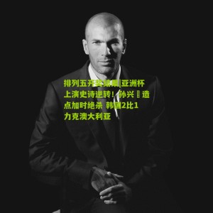 排列五开奖结果|亚洲杯上演史诗逆转！孙兴慜造点加时绝杀 韩国2比1力克澳大利亚