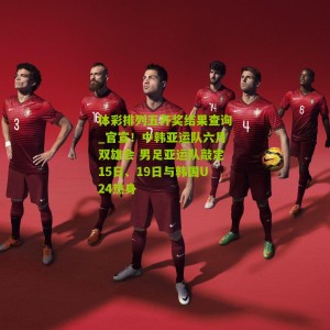 体彩排列五开奖结果查询_官宣！中韩亚运队六月双雄会 男足亚运队敲定15日、19日与韩国U24热身