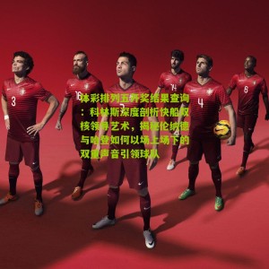 体彩排列五开奖结果查询：科林斯深度剖析快船双核领导艺术，揭秘伦纳德与哈登如何以场上场下的双重声音引领球队