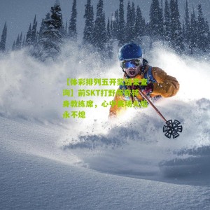 【体彩排列五开奖结果查询】前SKT打野传奇转身教练席，心中赛场火焰永不熄