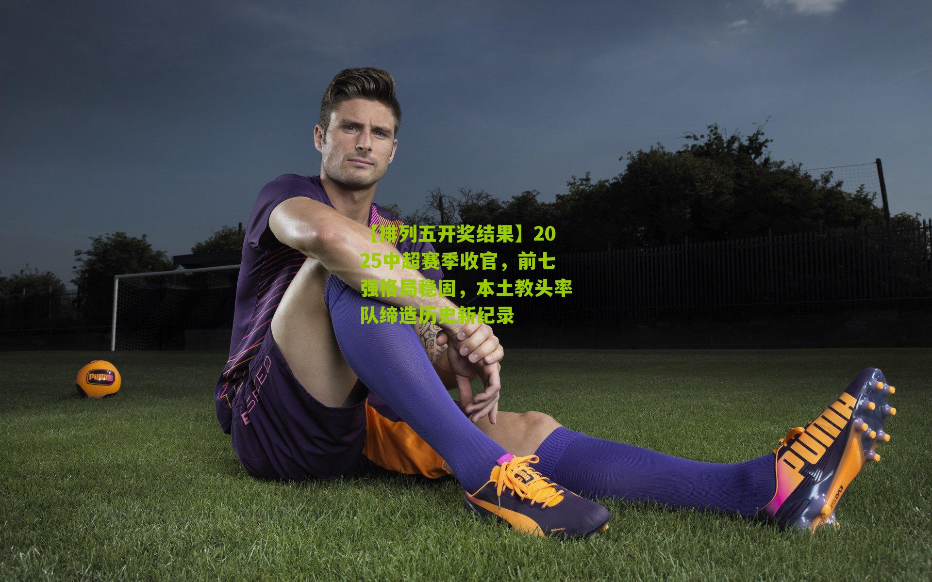 2025中超赛季收官,前七强格局稳固,本土教头率队缔造历史新纪录