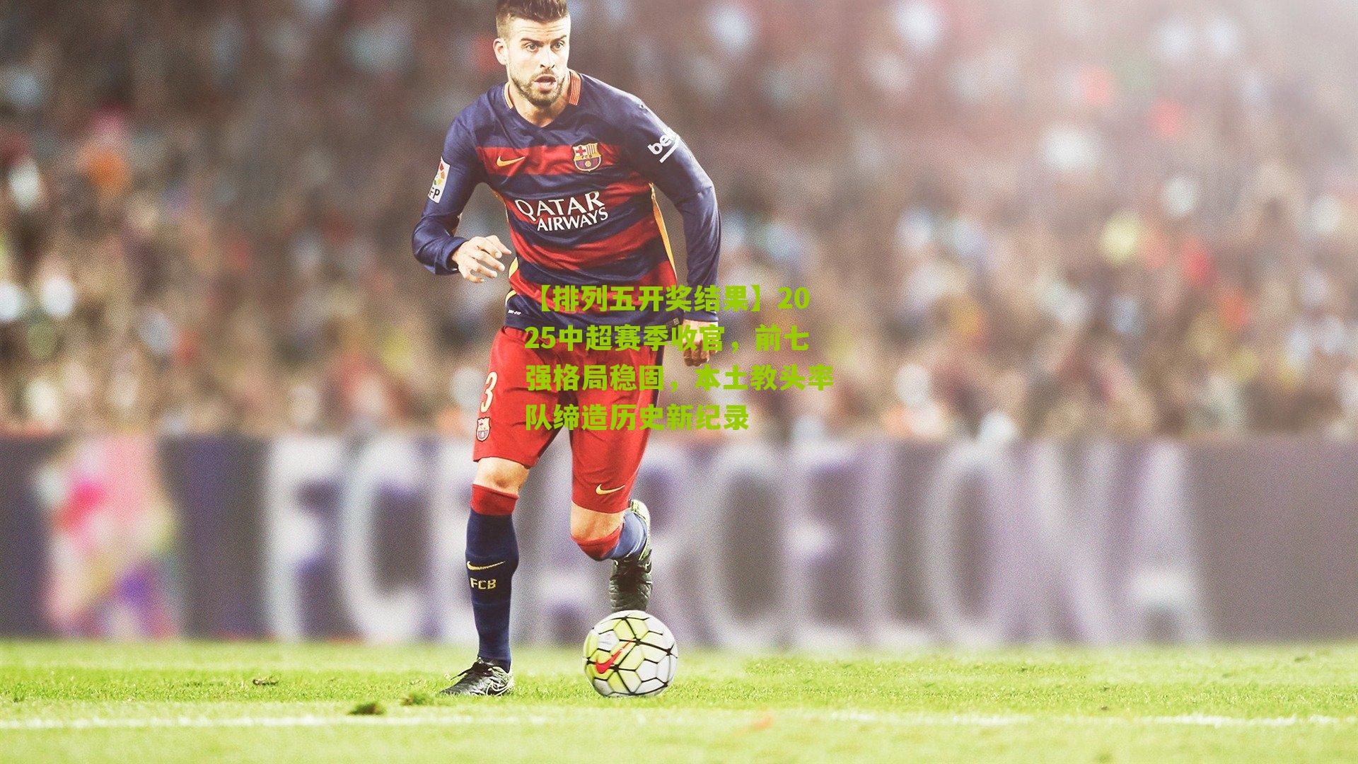 2025中超赛季收官,前七强格局稳固,本土教头率队缔造历史新纪录