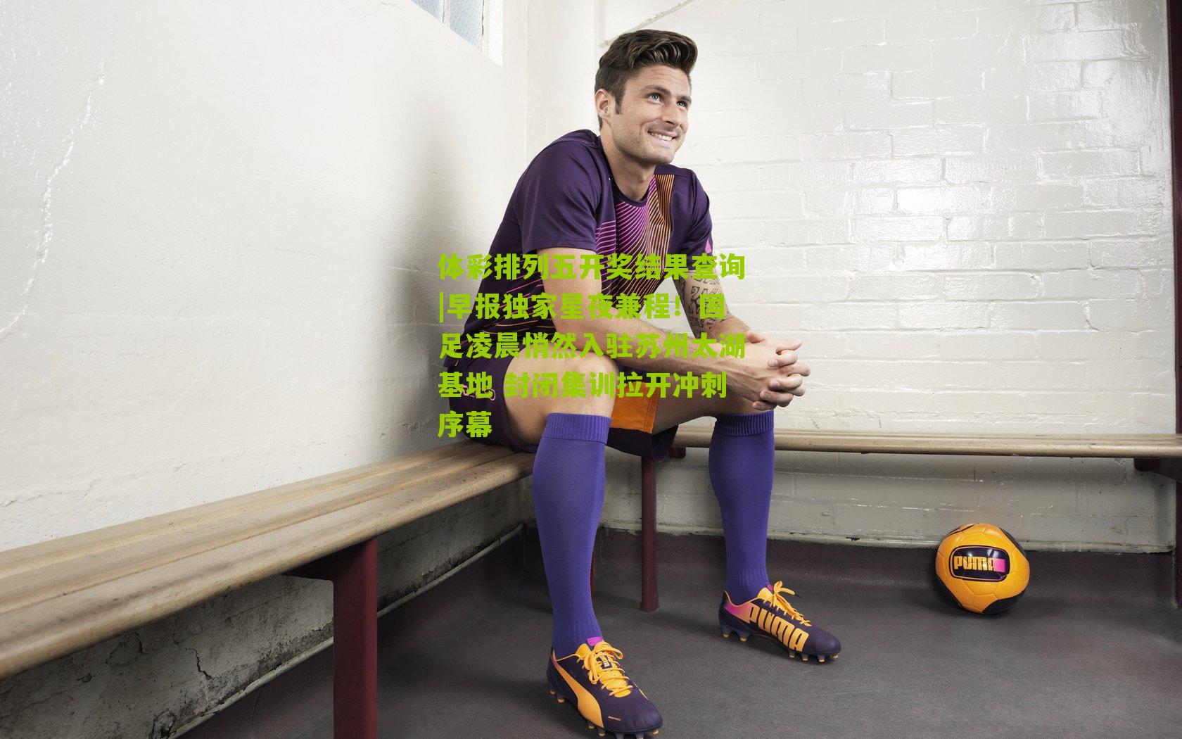 早报独家星夜兼程！国足凌晨悄然入驻苏州太湖基地 封闭集训拉开冲刺序幕